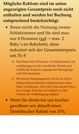 Mögliche Rabbate sind im unten angezeigten Gesamtpreis noch nicht enthalten und werden bei Buchung entsprechend berücksichtigt. •	Ihnen reicht die Nutzung zweier Schlafzimmer und Sie sind max. nur 4 Personen (ggf. + max. 2 Baby´s im Babybett), dann reduziert sich der Gesamtmietpreis um 70,-€  o	Der Rabatt für 4 Personen  (2 Schlafzimmer) ist unabhängig von der Anzahl der Nächte und enthält die dadurch eingesparten Reinigungs- und Wäschekosten o	Bei einerm Belegungspreis von bis zu 4 Pers. bleiben Räumlichkeiten (Schlafzimmer ohne Bad) verschlossen. Die volle Nutzung der Finca bei weniger Personen ist lediglich zu den Preisen der Vollbelegung möglich. •	Wenn Sie direkt bei uns buchen gewähren wir aktuell einen Direktbucher Rabatt von 10%.