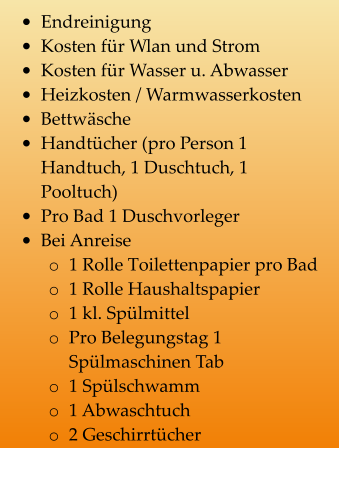 •	Endreinigung •	Kosten für Wlan und Strom •	Kosten für Wasser u. Abwasser •	Heizkosten / Warmwasserkosten •	Bettwäsche •	Handtücher (pro Person 1 Handtuch, 1 Duschtuch, 1 Pooltuch) •	Pro Bad 1 Duschvorleger •	Bei Anreise o	1 Rolle Toilettenpapier pro Bad o	1 Rolle Haushaltspapier o	1 kl. Spülmittel o	Pro Belegungstag 1 Spülmaschinen Tab o	1 Spülschwamm o	1 Abwaschtuch o	2 Geschirrtücher